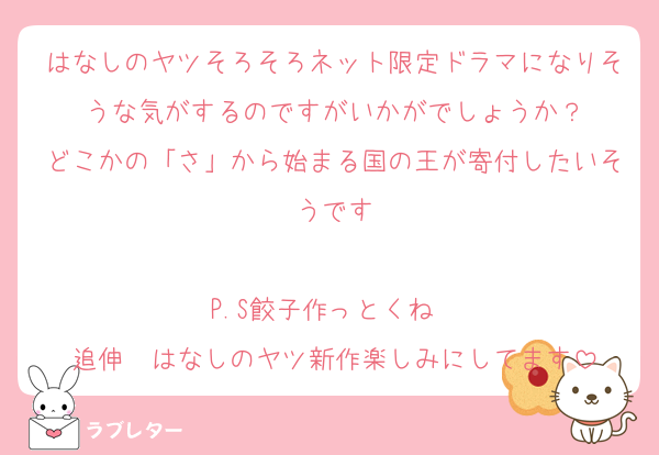 はなしのヤツそろそろネット限定ドラマになりそうな気がするのですがいかがでしょうか？
どこかの「さ」から始まる国の王が寄付したいそうです

P.S餃子作っとくね❤️
追伸　はなしのヤツ新作楽しみにしてます