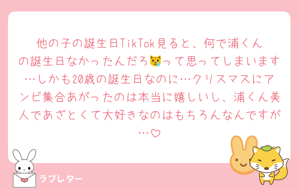 他の子の誕生日TikTok見ると、何で浦くんの誕生日なかったんだろ😿って思ってしまいます…しかも20歳の誕生日なのに…クリスマスにアンビ集合あがったのは本当に嬉しいし、浦くん美人であざとくて大好きなのはもちろんなんですが…