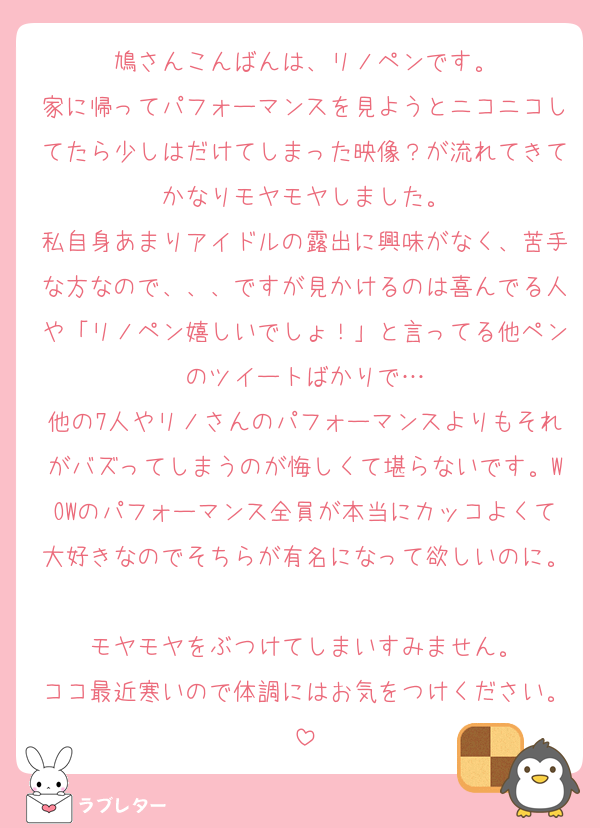 鳩さんこんばんは、リノペンです。
家に帰ってパフォーマンスを見ようとニコニコしてたら少しはだけてしまった映像？が流れてきてかなりモヤモヤしました。
私自身あまりアイドルの露出に興味がなく、苦手な方なので、、、ですが見かけるのは喜んでる人や「リノペン嬉しいでしょ！」と言ってる他ペンのツイートばかりで…
他の7人やリノさんのパフォーマンスよりもそれがバズってしまうのが悔しくて堪らないです。WOWのパフォーマンス全員が本当にカッコよくて大好きなのでそちらが有名になって欲しいのに。
モヤモヤをぶつけてしまいすみません。
ココ最近寒いので体調にはお気をつけください。