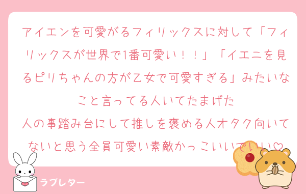 アイエンを可愛がるフィリックスに対して「フィリックスが世界で1番可愛い！！」「イエニを見るピリちゃんの方が乙女で可愛すぎる」みたいなこと言ってる人いてたまげた
人の事踏み台にして推しを褒める人オタク向いてないと思う全員可愛い素敵かっこいいでいい