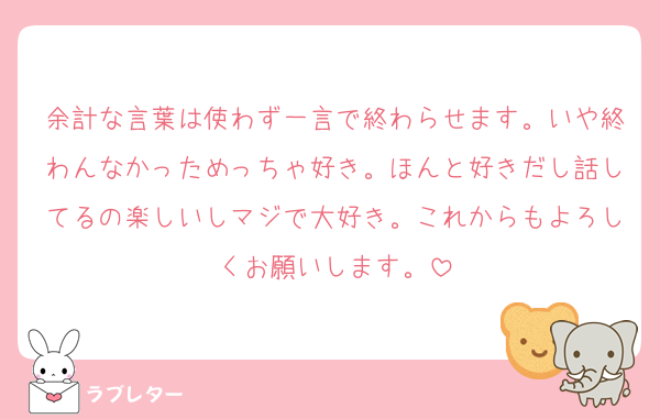 余計な言葉は使わず一言で終わらせます。いや終わんなかっためっちゃ好き。ほんと好きだし話してるの楽しいしマジで大好き。これからもよろしくお願いします。