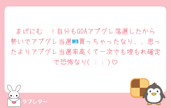 まげにむ〜！自分もGDAアプグレ落選したから勢いでアプグレ当選🎫買っちゃったなり、、思ったよりアプグレ当選率高くて一次でも埋もれ確定で恐怖なり( ; ; )