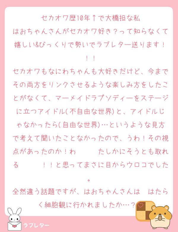 セカオワ歴10年↑で大橋担な私
はおちゃんさんがセカオワ好き？って知らなくて嬉しい&びっくりで勢いでラブレター送ります！！！
セカオワもなにわちゃんも大好きだけど、今までその両方をリンクさせるような楽しみ方をしたことがなくて、マーメイドラプソディーをステージに立つアイドル(不自由な世界)と、アイドルじゃなかったら(自由な世界)…というような見方で考えて聞いたことなかったので、うわ！その視点があったのか！わ〜〜〜たしかにそうとも取れる〜〜〜！！と思ってまさに目からウロコでした。
全然違う話題ですが、はおちゃんさんは　はたらく細胞観に行かれましたか…？