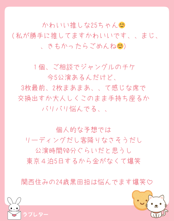かわいい推しな25ちゃん😊
(私が勝手に推してますかわいいです、、まじ、、きもかったらごめんね😊)

１個、ご相談でジャングルのチケ
今5公演あるんだけど、
3枚最前、2枚まあまあ、、て感じな席で
交換出すか大人しくこのまま手持ち座るか
バリバリ悩んでる、、🥺🥺

個人的な予想では
リーディングだし客降りなさそうだし
公演時間90分ぐらいだと思うし
東京４泊5日するから金がなくて爆笑

関西住みの24歳黒田担は悩んでます爆笑