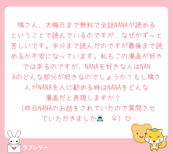 鳩さん、大晦日まで無料で全話NANAが読めるということで読んでいるのですが、なぜかずっと苦しいです。半分まで読んだのですが最後まで読めるか不安になっています。私もこの漫画が好きではあるのですが、NANAを好きな人はNANAのどんな部分が好きなのでしょうか？もし鳩さんがNANAを人に勧める時はNANAをどんな漫画だと表現しますか？
（昨日NANAのお話をされていたので質問させていただきました🙇🏻‍♀️）