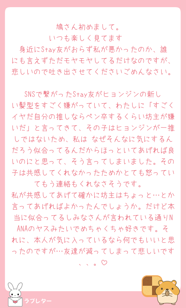 鳩さん初めまして。
いつも楽しく見てます🥹
身近にStay友がおらず私が悪かったのか、誰にも言えずただモヤモヤしてるだけなのですが、悲しいので吐き出させてくださいごめんなさい。
SNSで繋がったStay友がヒョンジンの新しい髪型をすごく嫌がっていて、わたしに「すごくイヤだ自分の推しならペン卒するくらい坊主が嫌いだ」と言ってきて、その子はヒョンジンが一推しではないため、私は なぜそんなに気にするんだろう似合ってるんだからほっといてあげれば良いのにと思って、そう言ってしまいました。その子は共感してくれなかったためかとても怒っていてもう連絡もくれなさそうです。
私が共感してあげて確かに坊主はちょっと…とか言ってあげればよかったんでしょうか。だけど本当に似合ってるしみなさんが言われている通りNANAのヤスみたいでめちゃくちゃ好きです。それに、本人が気に入っているなら何でもいいと思ったのですが…友達が減ってしまって悲しいです、、。