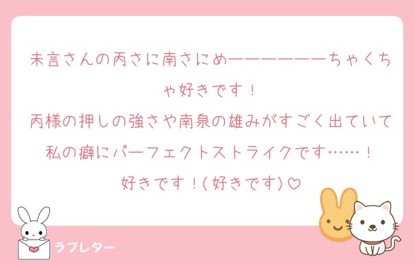 未言さんの丙さに南さにめーーーーーーちゃくちゃ好きです！
丙様の押しの強さや南泉の雄みがすごく出ていて私の癖にパーフェクトストライクです……！
好きです！(好きです)