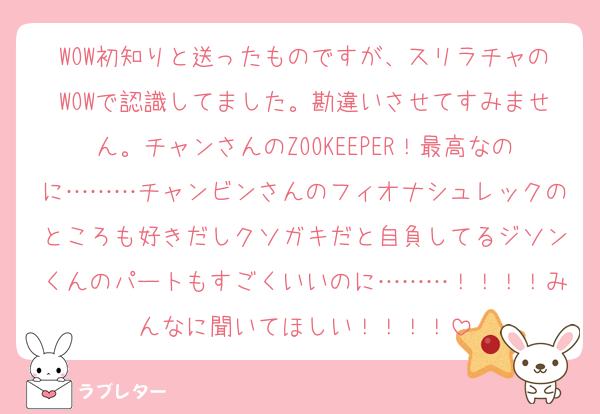 WOW初知りと送ったものですが、スリラチャのWOWで認識してました。勘違いさせてすみません。チャンさんのZOOKEEPER！最高なのに………チャンビンさんのフィオナシュレックのところも好きだしクソガキだと自負してるジソンくんのパートもすごくいいのに………！！！！みんなに聞いてほしい！！！！