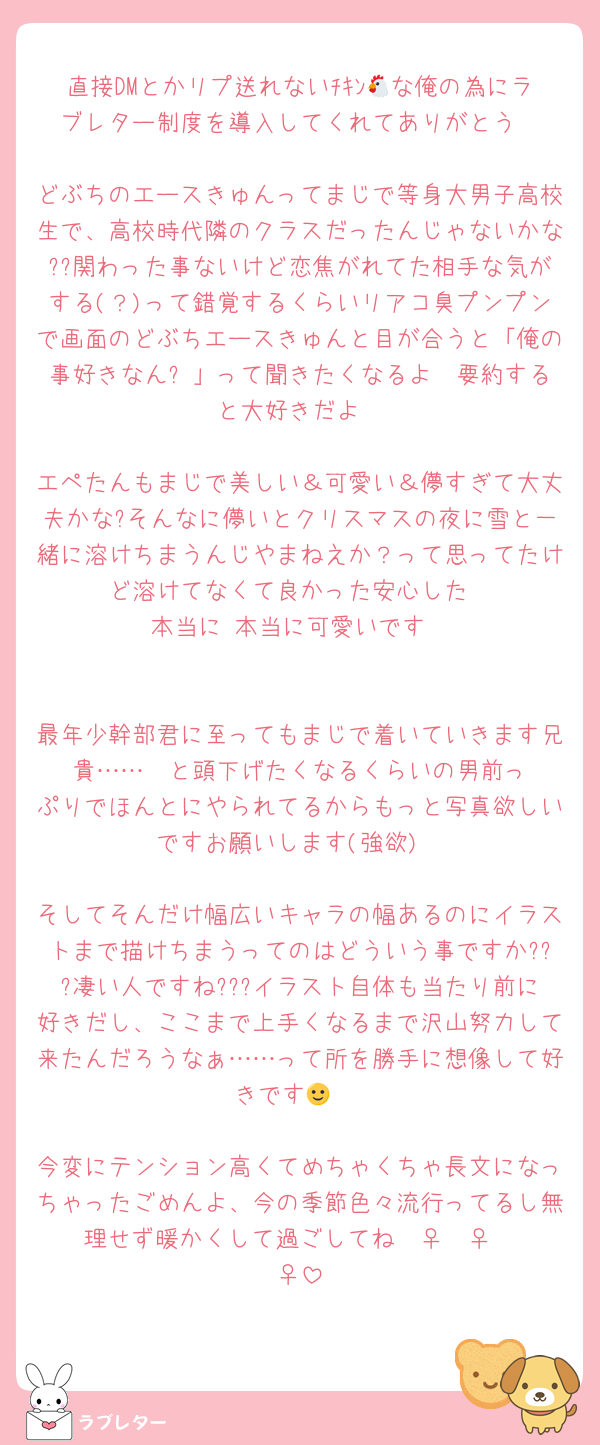 直接DMとかリプ送れないﾁｷﾝ🐔な俺の為にラブレター制度を導入してくれてありがとう

どぶちのエースきゅんってまじで等身大男子高校生で、高校時代隣のクラスだったんじゃないかな??関わった事ないけど恋焦がれてた相手な気がする(？)って錯覚するくらいリアコ臭プンプンで画面のどぶちエースきゅんと目が合うと「俺の事好きなん❓」って聞きたくなるよ  要約すると大好きだよ

エペたんもまじで美しい＆可愛い＆儚すぎて大丈夫かな?そんなに儚いとクリスマスの夜に雪と一緒に溶けちまうんじやまねえか？って思ってたけど溶けてなくて良かった安心した
本当に 本当に可愛いです


最年少幹部君に至ってもまじで着いていきます兄貴……‼️‼️と頭下げたくなるくらいの男前っぷりでほんとにやられてるからもっと写真欲しいですお願いします(強欲)

そしてそんだけ幅広いキャラの幅あるのにイラストまで描けちまうってのはどういう事ですか???凄い人ですね???イラスト自体も当たり前に好きだし、ここまで上手くなるまで沢山努力して来たんだろうなぁ……って所を勝手に想像して好きです🙂‍↔️

今変にテンション高くてめちゃくちゃ長文になっちゃったごめんよ、今の季節色々流行ってるし無理せず暖かくして過ごしてね🧚‍♀️🧚‍♀️🧚‍♀️