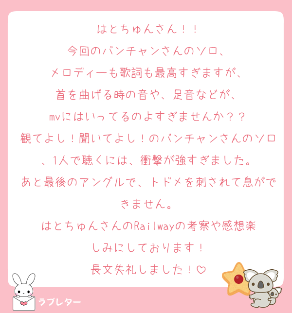 はとちゅんさん！！
今回のバンチャンさんのソロ、
メロディーも歌詞も最高すぎますが、
首を曲げる時の音や、足音などが、
mvにはいってるのよすぎませんか？？
観てよし！聞いてよし！のバンチャンさんのソロ、1人で聴くには、衝撃が強すぎました。
あと最後のアングルで、トドメを刺されて息ができません。
はとちゅんさんのRailwayの考察や感想楽しみにしております！
長文失礼しました！
