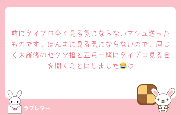 前にタイプロ全く見る気にならないマシュ送ったものです。ほんまに見る気にならないので、同じく未履修のセクゾ担と正月一緒にタイプロ見る会を開くことにしました😂