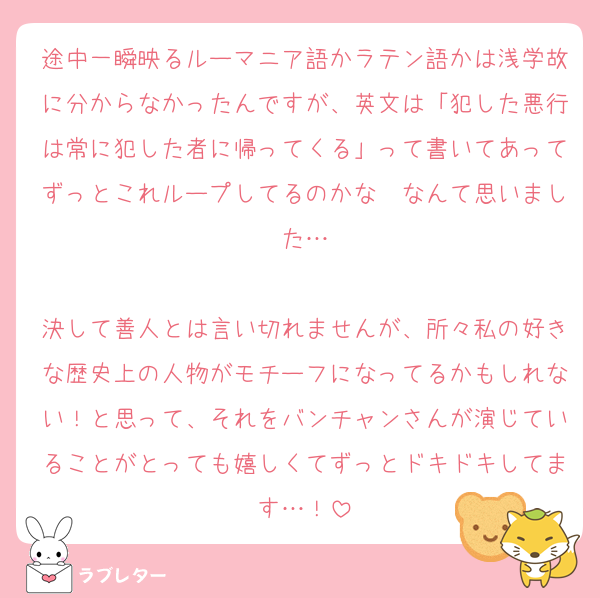 途中一瞬映るルーマニア語かラテン語かは浅学故に分からなかったんですが、英文は「犯した悪行は常に犯した者に帰ってくる」って書いてあってずっとこれループしてるのかな〜なんて思いました…

決して善人とは言い切れませんが、所々私の好きな歴史上の人物がモチーフになってるかもしれない！と思って、それをバンチャンさんが演じていることがとっても嬉しくてずっとドキドキしてます…！