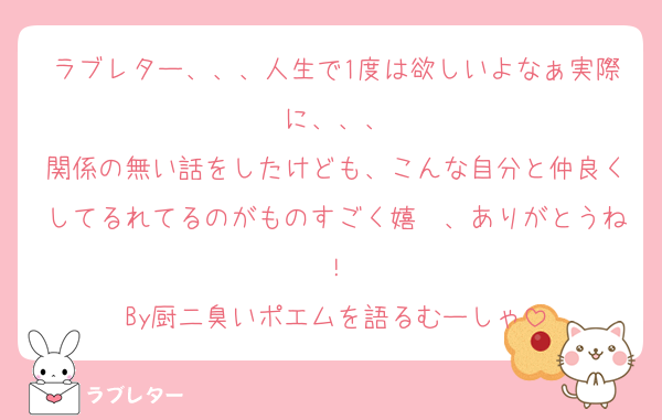 ラブレター、、、人生で1度は欲しいよなぁ実際に、、、
関係の無い話をしたけども、こんな自分と仲良くしてるれてるのがものすごく嬉〜、ありがとうね！
By厨二臭いポエムを語るむーしゃ