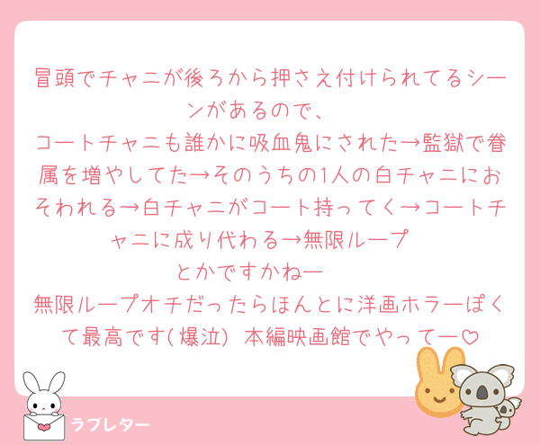 冒頭でチャニが後ろから押さえ付けられてるシーンがあるので、
コートチャニも誰かに吸血鬼にされた→監獄で眷属を増やしてた→そのうちの1人の白チャニにおそわれる→白チャニがコート持ってく→コートチャニに成り代わる→無限ループ
とかですかねー🥺
無限ループオチだったらほんとに洋画ホラーぽくて最高です(爆泣) 本編映画館でやってー