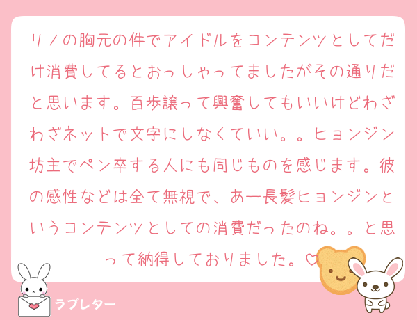リノの胸元の件でアイドルをコンテンツとしてだけ消費してるとおっしゃってましたがその通りだと思います。百歩譲って興奮してもいいけどわざわざネットで文字にしなくていい。。ヒョンジン坊主でペン卒する人にも同じものを感じます。彼の感性などは全て無視で、あー長髪ヒョンジンというコンテンツとしての消費だったのね。。と思って納得しておりました。