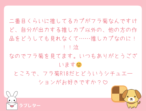 二番目くらいに推してるカプがフラ菊なんですけど、自分が出力する推しカプ以外の、他の方の作品をどうしても見れなくて……推しカプなのに！！！泣
なのでフラ菊を見てます。いつもありがとうございます😊
ところで、フラ菊R18だとどういうシチュエーションがお好きですか？