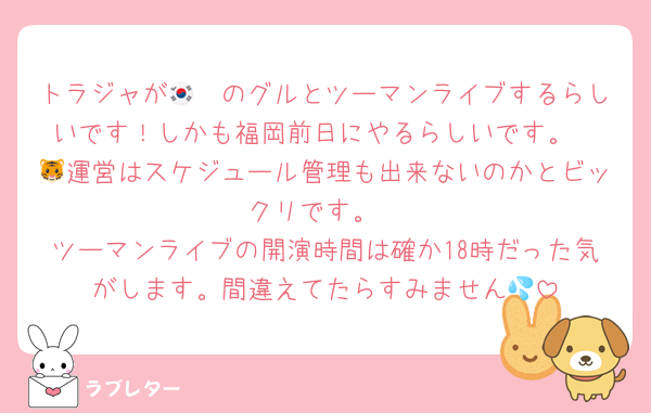 トラジャが🇰🇷のグルとツーマンライブするらしいです！しかも福岡前日にやるらしいです。
🐯運営はスケジュール管理も出来ないのかとビックリです。
ツーマンライブの開演時間は確か18時だった気がします。間違えてたらすみません💦