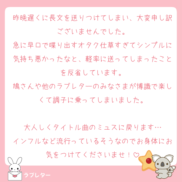 昨晩遅くに長文を送りつけてしまい、大変申し訳ございませんでした。
急に早口で喋り出すオタク仕草すぎてシンプルに気持ち悪かったなと、軽率に送ってしまったことを反省しています。
鳩さんや他のラブレターのみなさまが博識で楽しくて調子に乗ってしまいました。

大人しくタイトル曲のミュスに戻ります…
インフルなど流行っているそうなのでお身体にお気をつけてくださいませ！
