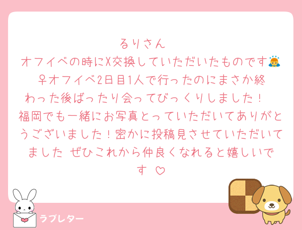 るりさん♡
オフイベの時にX交換していただいたものです🙇‍♀️オフイベ2日目1人で行ったのにまさか終わった後ばったり会ってびっくりしました！
福岡でも一緒にお写真とっていただいてありがとうございました！密かに投稿見させていただいてました☺️ぜひこれから仲良くなれると嬉しいです♡