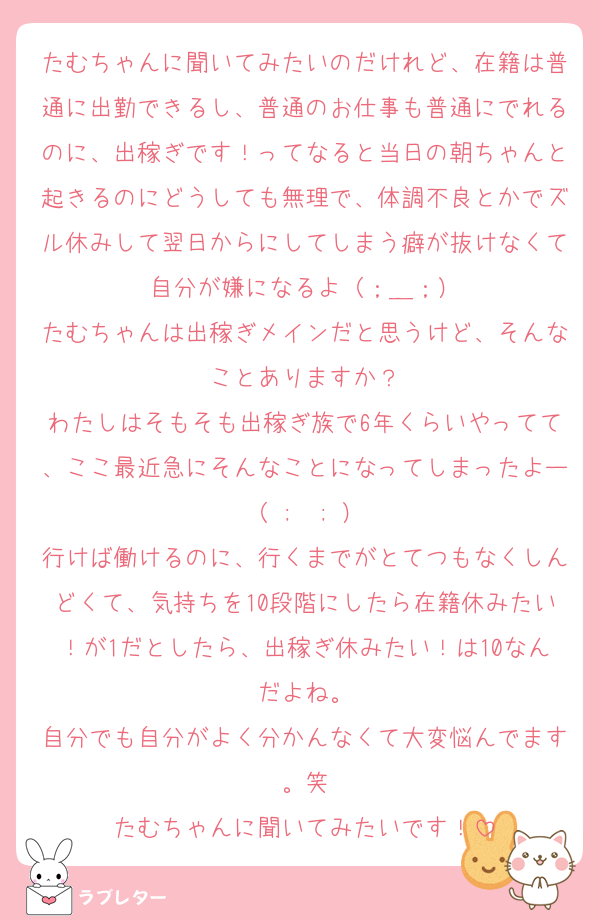 たむちゃんに聞いてみたいのだけれど、在籍は普通に出勤できるし、普通のお仕事も普通にでれるのに、出稼ぎです！ってなると当日の朝ちゃんと起きるのにどうしても無理で、体調不良とかでズル休みして翌日からにしてしまう癖が抜けなくて自分が嫌になるよ（；＿；）
たむちゃんは出稼ぎメインだと思うけど、そんなことありますか？
わたしはそもそも出稼ぎ族で6年くらいやってて、ここ最近急にそんなことになってしまったよー（ ;  ; ）
行けば働けるのに、行くまでがとてつもなくしんどくて、気持ちを10段階にしたら在籍休みたい！が1だとしたら、出稼ぎ休みたい！は10なんだよね。
自分でも自分がよく分かんなくて大変悩んでます。笑
たむちゃんに聞いてみたいです！