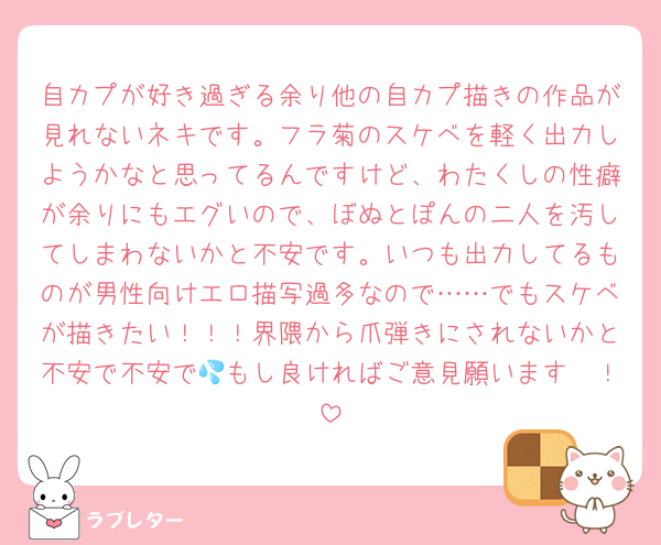 自カプが好き過ぎる余り他の自カプ描きの作品が見れないネキです。フラ菊のスケベを軽く出力しようかなと思ってるんですけど、わたくしの性癖が余りにもエグいので、ぼぬとぽんの二人を汚してしまわないかと不安です。いつも出力してるものが男性向けエロ描写過多なので……でもスケベが描きたい！！！界隈から爪弾きにされないかと不安で不安で💦もし良ければご意見願います🤲！