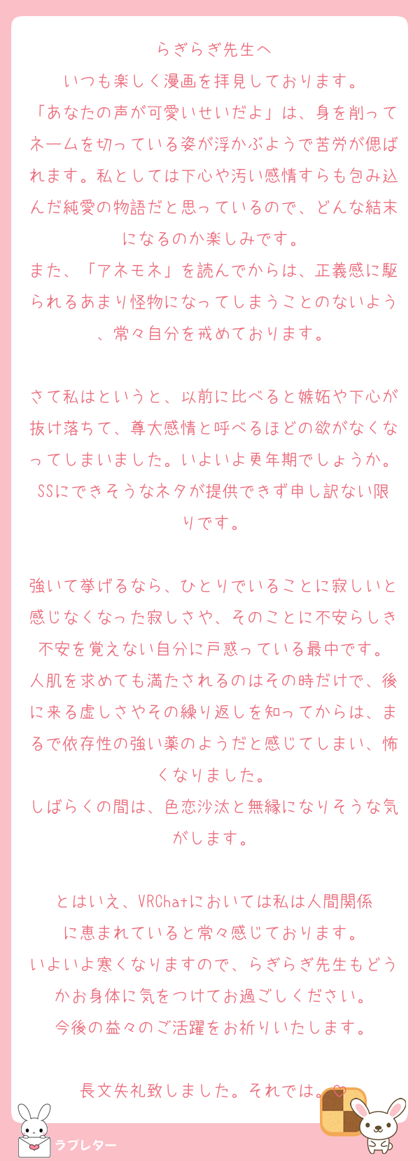 らぎらぎ先生へ
いつも楽しく漫画を拝見しております。
「あなたの声が可愛いせいだよ」は、身を削ってネームを切っている姿が浮かぶようで苦労が偲ばれます。私としては下心や汚い感情すらも包み込んだ純愛の物語だと思っているので、どんな結末になるのか楽しみです。
また、「アネモネ」を読んでからは、正義感に駆られるあまり怪物になってしまうことのないよう、常々自分を戒めております。

さて私はというと、以前に比べると嫉妬や下心が抜け落ちて、尊大感情と呼べるほどの欲がなくなってしまいました。いよいよ更年期でしょうか。SSにできそうなネタが提供できず申し訳ない限りです。

強いて挙げるなら、ひとりでいることに寂しいと感じなくなった寂しさや、そのことに不安らしき不安を覚えない自分に戸惑っている最中です。
人肌を求めても満たされるのはその時だけで、後に来る虚しさやその繰り返しを知ってからは、まるで依存性の強い薬のようだと感じてしまい、怖くなりました。
しばらくの間は、色恋沙汰と無縁になりそうな気がします。

とはいえ、VRChatにおいては私は人間関係に恵まれていると常々感じております。
いよいよ寒くなりますので、らぎらぎ先生もどうかお身体に気をつけてお過ごしください。
今後の益々のご活躍をお祈りいたします。

長文失礼致しました。それでは。