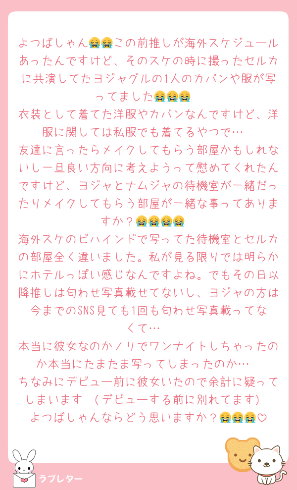 よつばしゃん😭😭この前推しが海外スケジュールあったんですけど、そのスケの時に撮ったセルカに共演してたヨジャグルの1人のカバンや服が写ってました😭😭😭
衣装として着てた洋服やカバンなんですけど、洋服に関しては私服でも着てるやつで…
友達に言ったらメイクしてもらう部屋かもしれないし一旦良い方向に考えようって慰めてくれたんですけど、ヨジャとナムジャの待機室が一緒だったりメイクしてもらう部屋が一緒な事ってありますか？😭😭😭😭
海外スケのビハインドで写ってた待機室とセルカの部屋全く違いました。私が見る限りでは明らかにホテルっぽい感じなんですよね。でもその日以降推しは匂わせ写真載せてないし、ヨジャの方は今までのSNS見ても1回も匂わせ写真載ってなくて…
本当に彼女なのかノリでワンナイトしちゃったのか本当にたまたま写ってしまったのか…
ちなみにデビュー前に彼女いたので余計に疑ってしまいます🥲(デビューする前に別れてます)
よつばしゃんならどう思いますか？😭😭😭