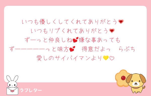 いつも優しくしてくれてありがとう💗
いつもリプくれてありがとう💗
ずーっと仲良しね💕︎嫌な事あっても
ずーーーーーっと味方🫶🏻得意だよっ💕らぶち
愛しのサイバイマンより💛