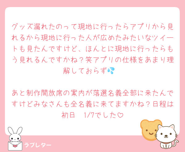 グッズ漏れたのって現地に行ったらアプリから見れるから現地に行った人が広めたみたいなツイートも見たんですけど、ほんとに現地に行ったらもう見れるんですかね？笑アプリの仕様をあまり理解しておらず💦

あと制作開放席の案内が落選名義全部に来たんですけどみなさんも全名義に来てますかね？日程は初日〜1/7でした