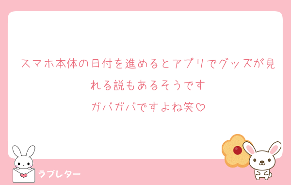 スマホ本体の日付を進めるとアプリでグッズが見れる説もあるそうです
ガバガバですよね笑