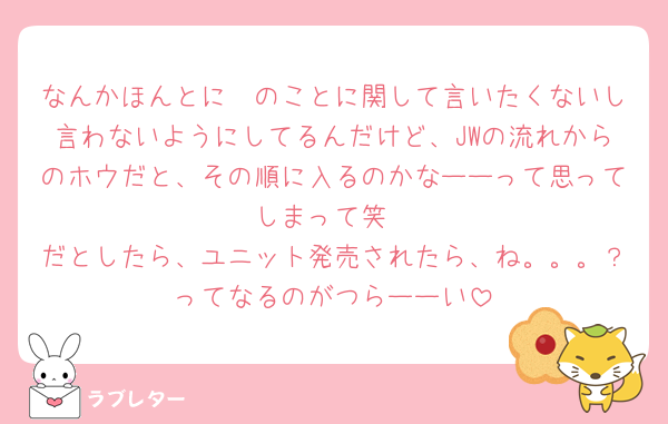 なんかほんとに🪖のことに関して言いたくないし言わないようにしてるんだけど、JWの流れからのホウだと、その順に入るのかなーーって思ってしまって笑
だとしたら、ユニット発売されたら、ね。。。？ってなるのがつらーーい