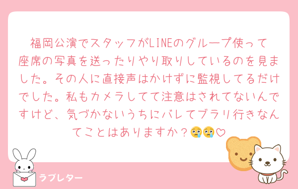 福岡公演でスタッフがLINEのグループ使って座席の写真を送ったりやり取りしているのを見ました。その人に直接声はかけずに監視してるだけでした。私もカメラしてて注意はされてないんですけど、気づかないうちにバレてブラリ行きなんてことはありますか？😢😢