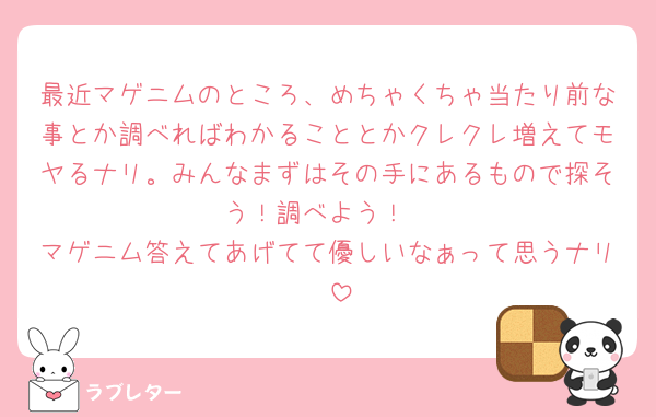 最近マゲニムのところ、めちゃくちゃ当たり前な事とか調べればわかることとかクレクレ増えてモヤるナリ。みんなまずはその手にあるもので探そう！調べよう！
マゲニム答えてあげてて優しいなぁって思うナリ🥹