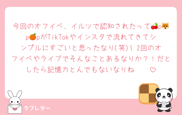 今回のオフイベ、イルツで認知されたって🍒p🦊p🍊pがTikTokやインスタで流れてきてシンプルにすごいと思ったなり(笑)1.2回のオフイベやライブでそんなことあるなりか？！だとしたら記憶力とんでもないなりね🤲🏻