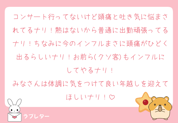 コンサート行ってないけど頭痛と吐き気に悩まされてるナリ！熱はないから普通に出勤頑張ってるナリ！ちなみに今のインフルまさに頭痛がひどく出るらしいナリ！お前ら(クソ客)もインフルにしてやるナリ！
みなさんは体調に気をつけて良い年越しを迎えてほしいナリ！