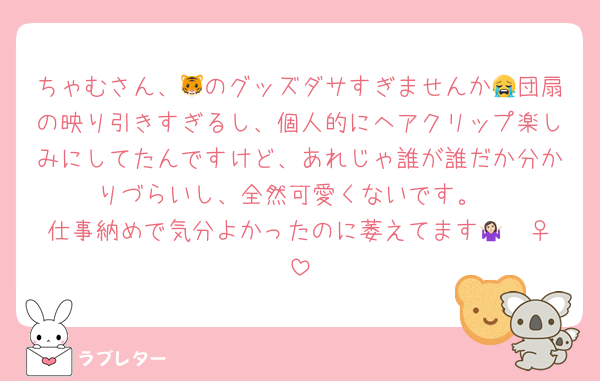 ちゃむさん、🐯のグッズダサすぎませんか😭団扇の映り引きすぎるし、個人的にヘアクリップ楽しみにしてたんですけど、あれじゃ誰が誰だか分かりづらいし、全然可愛くないです。
仕事納めで気分よかったのに萎えてます🤷🏻‍♀️