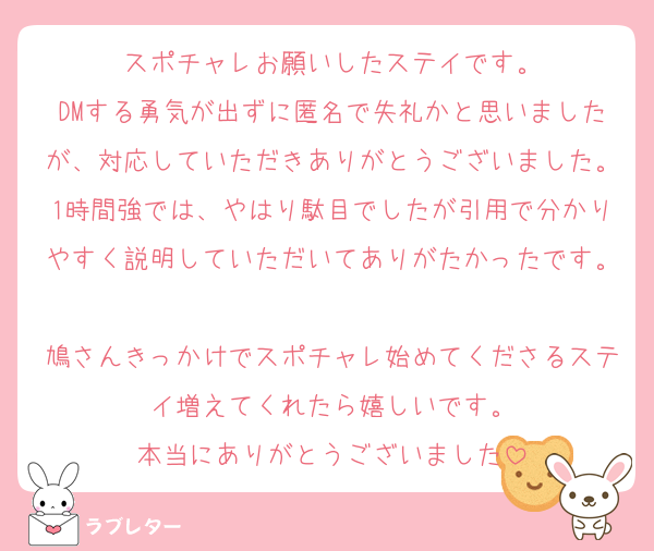 スポチャレお願いしたステイです。
DMする勇気が出ずに匿名で失礼かと思いましたが、対応していただきありがとうございました。1時間強では、やはり駄目でしたが引用で分かりやすく説明していただいてありがたかったです。
鳩さんきっかけでスポチャレ始めてくださるステイ増えてくれたら嬉しいです。
本当にありがとうございました