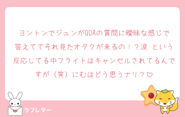 ヨントンでジュンがGDAの質問に曖昧な感じで答えててそれ見たオタクが来るの！？涙 という反応してる中フライトはキャンセルされてるんですが（笑）にむはどう思うナリ？