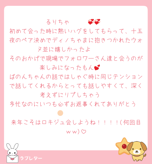 るりちゃ〜〜〜💞💞
初めて会った時に熱いハグをしてもらって、十五夜のペア決めでディノちゃまに抱きつかれたウォヌ並に嬉しかったよ🥰🫶🏻
そのおかげで現場でフォロワーさん達と会うのが楽しみになったもん🥹💕
ばのんちゃんの話ではしゃぐ時に同じテンションで話してくれるからとっても話しやすくて、深く考えずにリプしちゃう🤭
多忙なのにいつも必ずお返事くれてありがとう🫶🏻🫶🏻🫶🏻
来年こそはロキジュ会しようね！！！！(何回目ｗｗ)