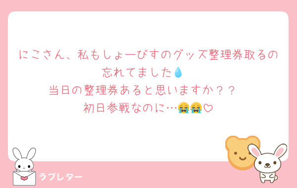 にこさん、私もしょーびすのグッズ整理券取るの忘れてました💧
当日の整理券あると思いますか？？
初日参戦なのに…😭😭