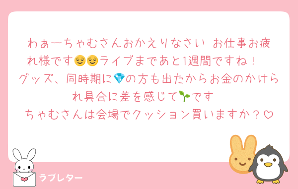 わぁーちゃむさんおかえりなさい‼︎お仕事お疲れ様です😌😌ライブまであと1週間ですね！
グッズ、同時期に💎の方も出たからお金のかけられ具合に差を感じて🌱です
ちゃむさんは会場でクッション買いますか？