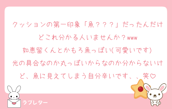 クッションの第一印象「魚？？？」だったんだけどこれ分かる人いませんか？www
如恵留くんとかもろ魚っぽい(可愛いです)
光の具合なのか丸っぽいからなのか分からないけど、魚に見えてしまう自分辛いです、、笑
