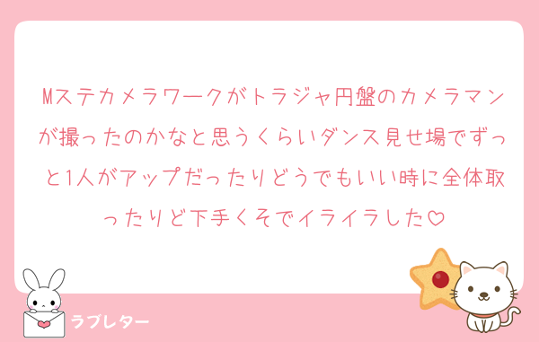 Mステカメラワークがトラジャ円盤のカメラマンが撮ったのかなと思うくらいダンス見せ場でずっと1人がアップだったりどうでもいい時に全体取ったりど下手くそでイライラした