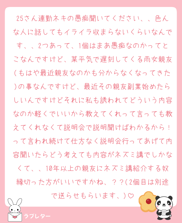 25さん連勤ネキの愚痴聞いてください、、色んな人に話してもイライラ収まらないくらいなんです、、2つあって、1個はまあ愚痴なのかってとこなんですけど、某平気で遅刻してくる雨女親友(もはや最近親友なのかも分からなくなってきた)の事なんですけど、最近その親友副業始めたらしいんですけどそれに私も誘われてどういう内容なのか軽くでいいから教えてくれって言っても教えてくれなくて説明会で説明聞けばわかるから！って言われ続けて仕方なく説明会行ってあげて内容聞いたらどう考えても内容がネズミ講でしかなくて、、10年以上の親友にネズミ講紹介する奴縁切った方がいいですかね、？？(2個目は別途で送らせもらいます、)