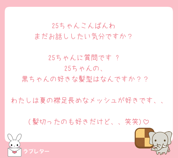 25ちゃんこんばんわ☺️
まだお話ししたい気分ですか？☺️

25ちゃんに質問です☺️❗️
25ちゃんの、
黒ちゃんの好きな髪型はなんですか？？

わたしは夏の襟足長めなメッシュが好きです、、🥺🥺
(髪切ったのも好きだけど、、笑笑)