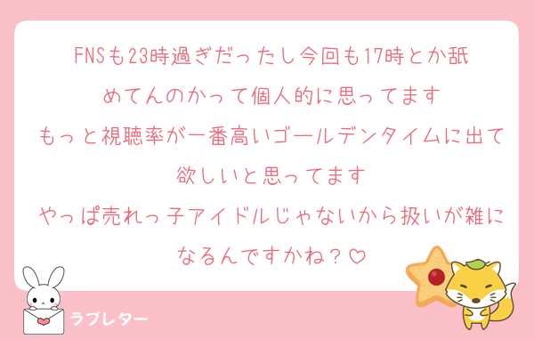 FNSも23時過ぎだったし今回も17時とか舐めてんのかって個人的に思ってます
もっと視聴率が一番高いゴールデンタイムに出て欲しいと思ってます
やっぱ売れっ子アイドルじゃないから扱いが雑になるんですかね？