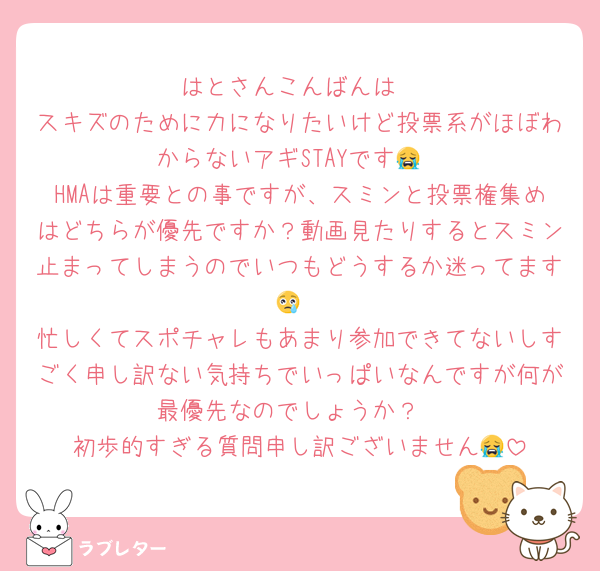 はとさんこんばんは
スキズのために力になりたいけど投票系がほぼわからないアギSTAYです😭
HMAは重要との事ですが、スミンと投票権集めはどちらが優先ですか？動画見たりするとスミン止まってしまうのでいつもどうするか迷ってます😢
忙しくてスポチャレもあまり参加できてないしすごく申し訳ない気持ちでいっぱいなんですが何が最優先なのでしょうか？
初歩的すぎる質問申し訳ございません😭