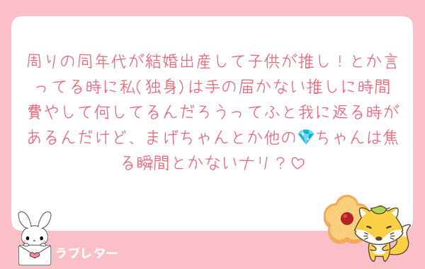 周りの同年代が結婚出産して子供が推し！とか言ってる時に私(独身)は手の届かない推しに時間費やして何してるんだろうってふと我に返る時があるんだけど、まげちゃんとか他の💎ちゃんは焦る瞬間とかないナリ？