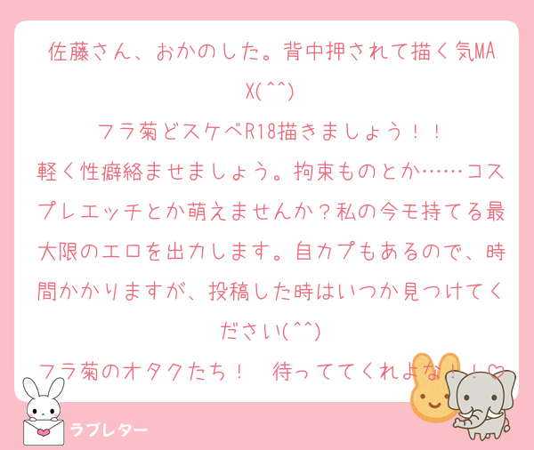 佐藤さん、おかのした。背中押されて描く気MAX(^^)
フラ菊どスケベR18描きましょう！！
軽く性癖絡ませましょう。拘束ものとか……コスプレエッチとか萌えませんか？私の今モ持てる最大限のエロを出力します。自カプもあるので、時間かかりますが、投稿した時はいつか見つけてください(^^)
フラ菊のオタクたち！　待っててくれよな！！