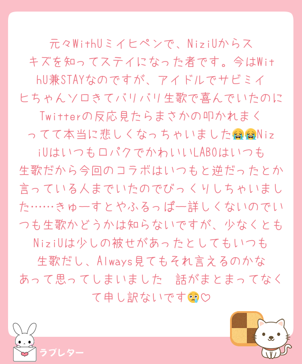元々WithUミイヒペンで、NiziUからスキズを知ってステイになった者です。今はWithU兼STAYなのですが、アイドルでサビミイヒちゃんソロきてバリバリ生歌で喜んでいたのにTwitterの反応見たらまさかの叩かれまくってて本当に悲しくなっちゃいました😭😭NiziUはいつも口パクでかわいいLABOはいつも生歌だから今回のコラボはいつもと逆だったとか言っている人までいたのでびっくりしちゃいました……きゅーすとやふるっぱー詳しくないのでいつも生歌かどうかは知らないですが、少なくともNiziUは少しの被せがあったとしてもいつも生歌だし、Always見てもそれ言えるのかなあって思ってしまいました🥹話がまとまってなくて申し訳ないです😢